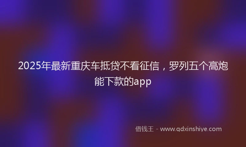 2025年最新重庆车抵贷不看征信，罗列五个高炮能下款的app