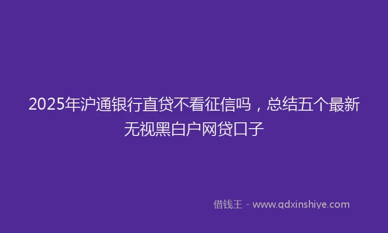 2025年沪通银行直贷不看征信吗，总结五个最新无视黑白户网贷口子