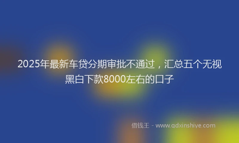 2025年最新车贷分期审批不通过，汇总五个无视黑白下款8000左右的口子