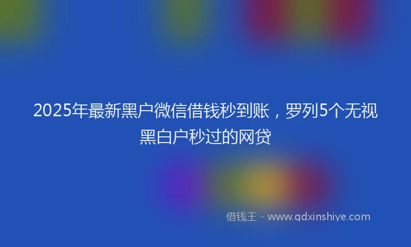 2025年最新黑户微信借钱秒到账，罗列5个无视黑白户秒过的网贷