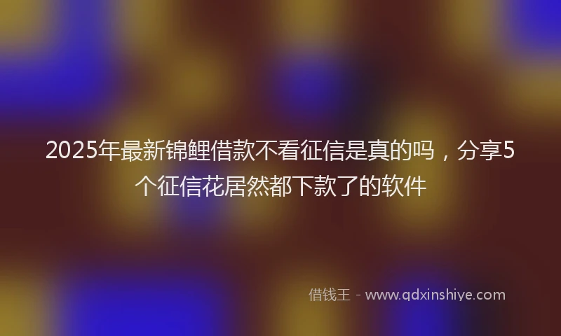 2025年最新锦鲤借款不看征信是真的吗，分享5个征信花居然都下款了的软件