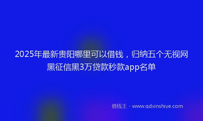 2025年最新贵阳哪里可以借钱，归纳五个无视网黑征信黑3万贷款秒款app名单