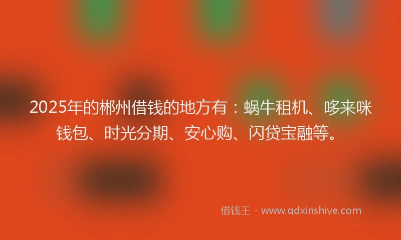 2025年的郴州借钱的地方有：蜗牛租机、哆来咪钱包、时光分期、安心购、闪贷宝融等。