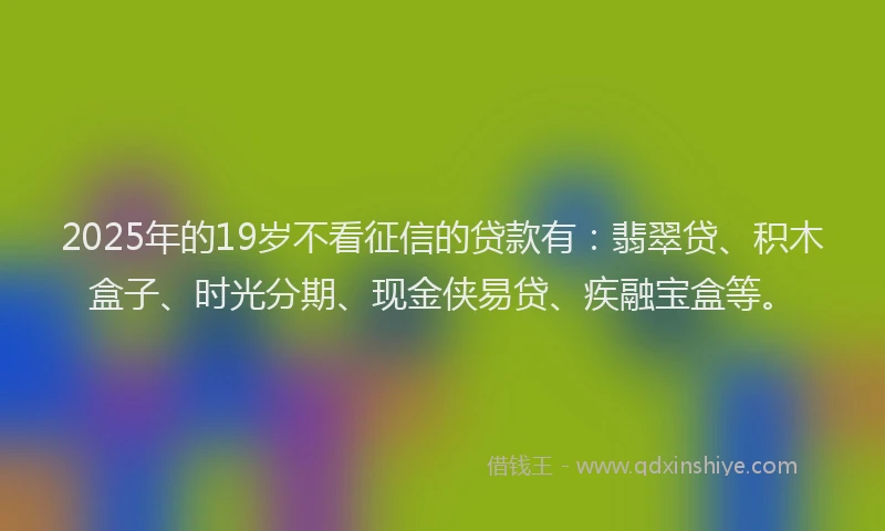 2025年的19岁不看征信的贷款有：翡翠贷、积木盒子、时光分期、现金侠易贷、疾融宝盒等。