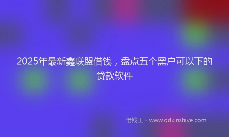 2025年最新鑫联盟借钱，盘点五个黑户可以下的贷款软件