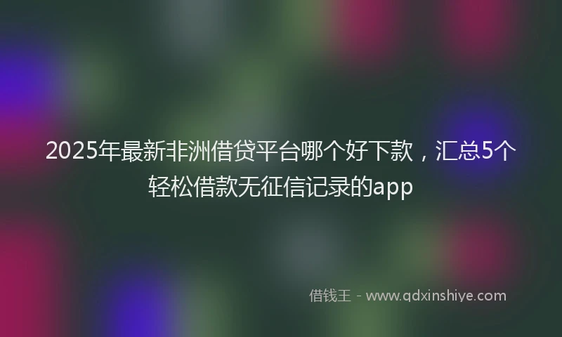 2025年最新非洲借贷平台哪个好下款，汇总5个轻松借款无征信记录的app