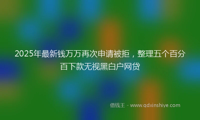 2025年最新钱万万再次申请被拒，整理五个百分百下款无视黑白户网贷