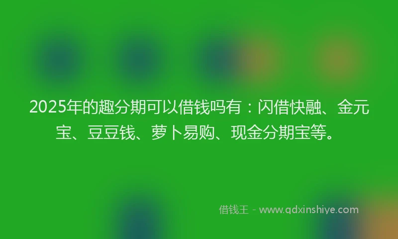 2025年的趣分期可以借钱吗有：闪借快融、金元宝、豆豆钱、萝卜易购、现金分期宝等。