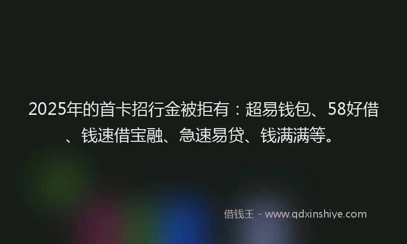 2025年的首卡招行金被拒有：超易钱包、58好借、钱速借宝融、急速易贷、钱满满等。