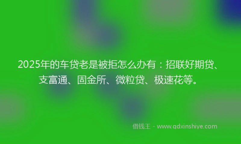 2025年的车贷老是被拒怎么办有：招联好期贷、支富通、固金所、微粒贷、极速花等。