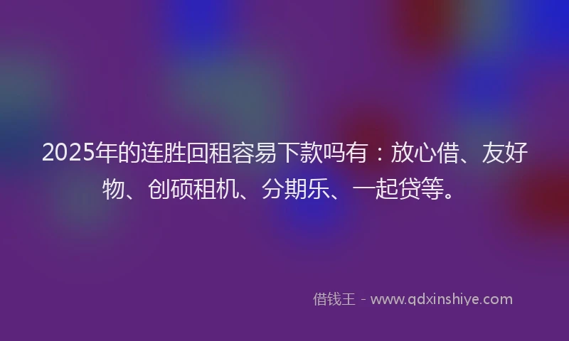 2025年的连胜回租容易下款吗有：放心借、友好物、创硕租机、分期乐、一起贷等。