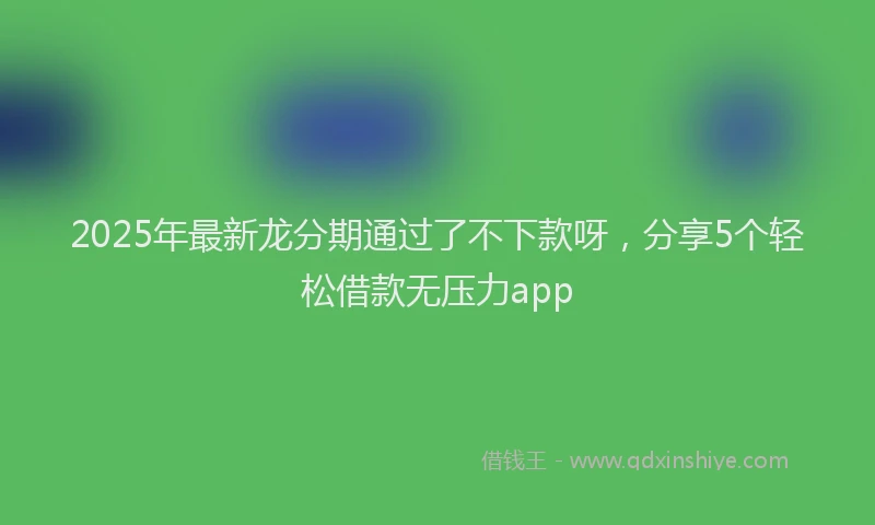 2025年最新龙分期通过了不下款呀，分享5个轻松借款无压力app