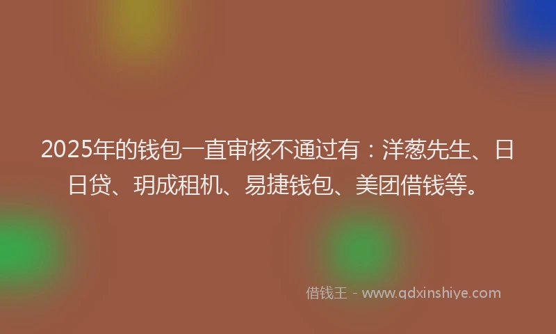 2025年的钱包一直审核不通过有：洋葱先生、日日贷、玥成租机、易捷钱包、美团借钱等。