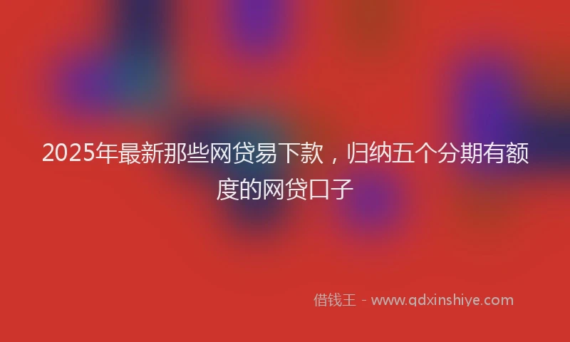 2025年最新那些网贷易下款，归纳五个分期有额度的网贷口子