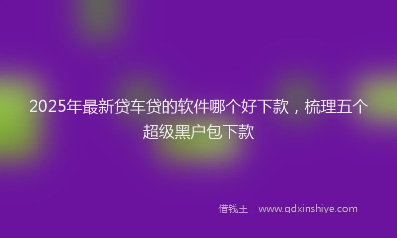 2025年最新贷车贷的软件哪个好下款，梳理五个超级黑户包下款