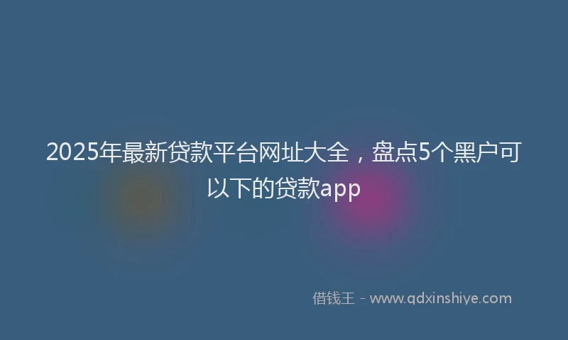 2025年最新贷款平台网址大全，盘点5个黑户可以下的贷款app