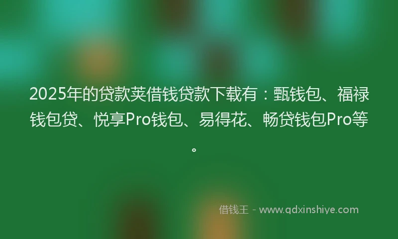 2025年的贷款荚借钱贷款下载有：甄钱包、福禄钱包贷、悦享Pro钱包、易得花、畅贷钱包Pro等。