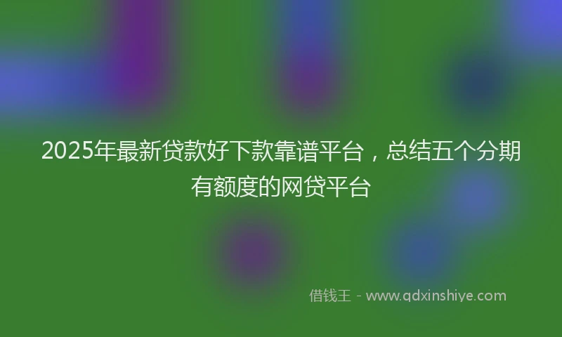 2025年最新贷款好下款靠谱平台，总结五个分期有额度的网贷平台