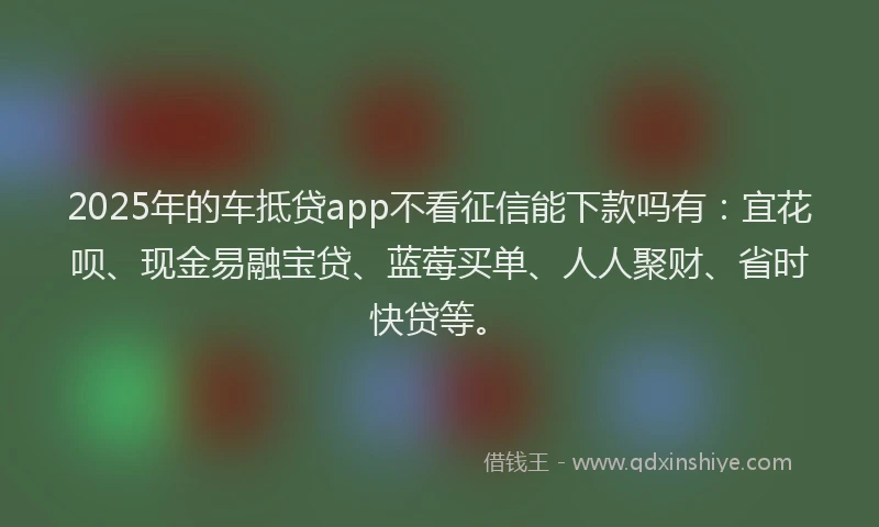 2025年的车抵贷app不看征信能下款吗有：宜花呗、现金易融宝贷、蓝莓买单、人人聚财、省时快贷等。