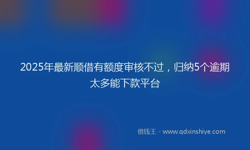 2025年最新顺借有额度审核不过，归纳5个逾期太多能下款平台