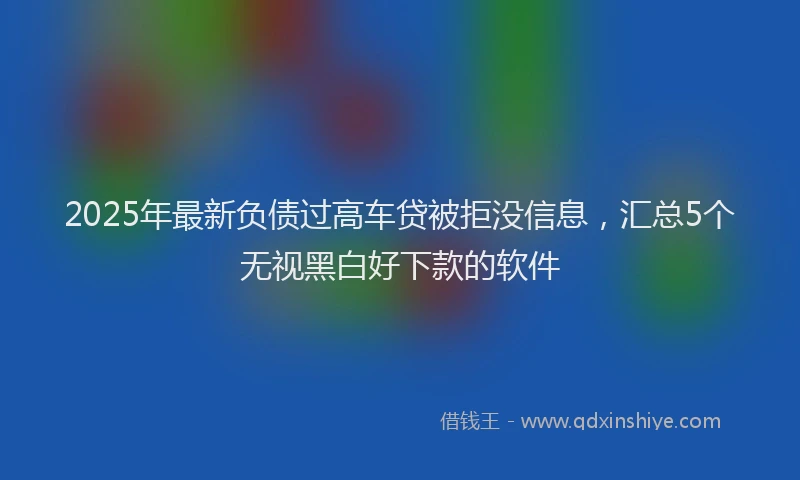 2025年最新负债过高车贷被拒没信息，汇总5个无视黑白好下款的软件