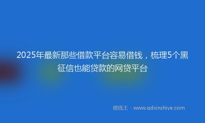 2025年最新那些借款平台容易借钱，梳理5个黑征信也能贷款的网贷平台
