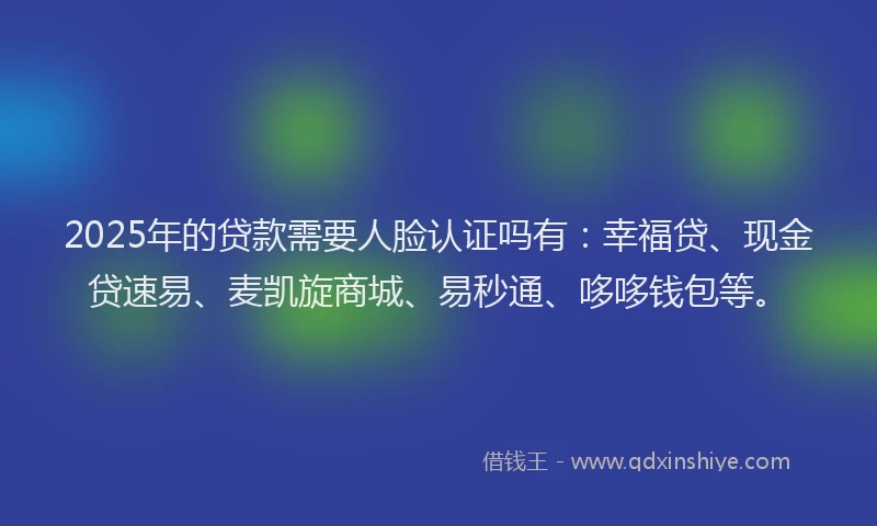 2025年的贷款需要人脸认证吗有：幸福贷、现金贷速易、麦凯旋商城、易秒通、哆哆钱包等。