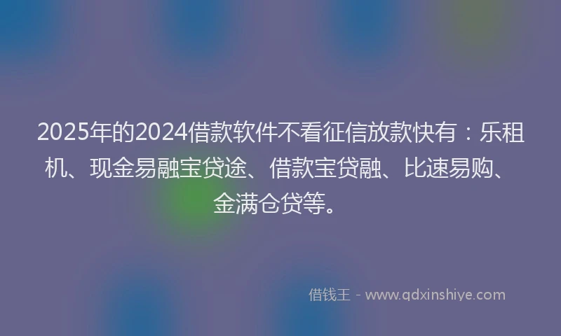 2025年的2024借款软件不看征信放款快有：乐租机、现金易融宝贷途、借款宝贷融、比速易购、金满仓贷等。