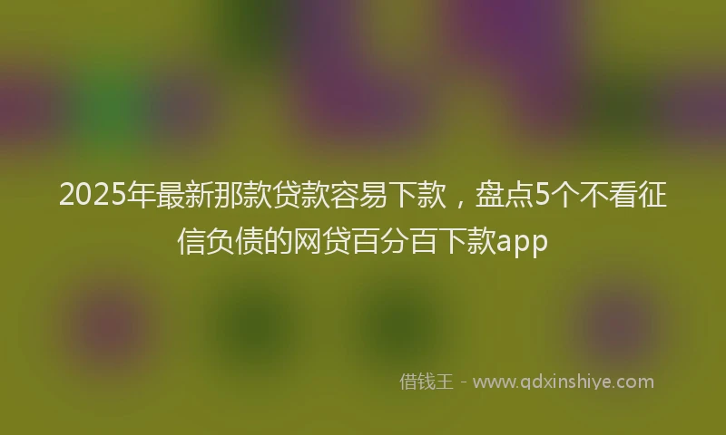 2025年最新那款贷款容易下款，盘点5个不看征信负债的网贷百分百下款app
