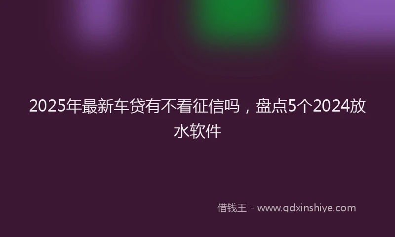2025年最新车贷有不看征信吗，盘点5个2024放水软件