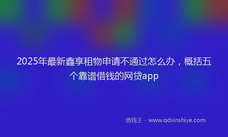 2025年最新鑫享租物申请不通过怎么办，概括五个靠谱借钱的网贷app