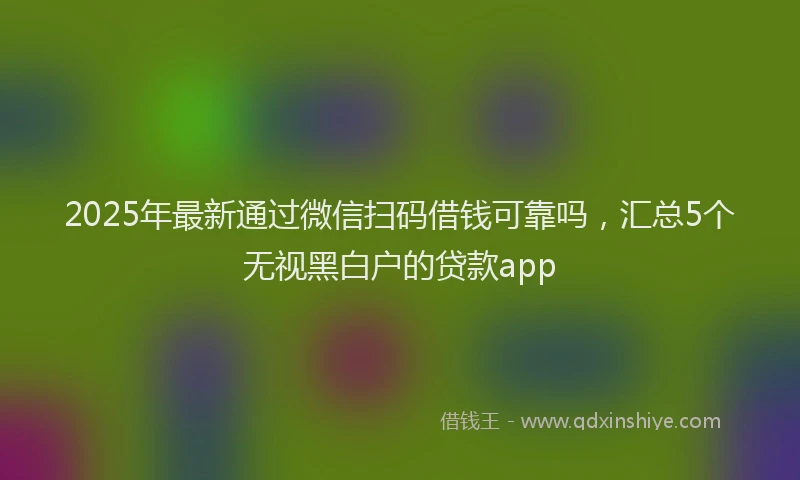 2025年最新通过微信扫码借钱可靠吗，汇总5个无视黑白户的贷款app