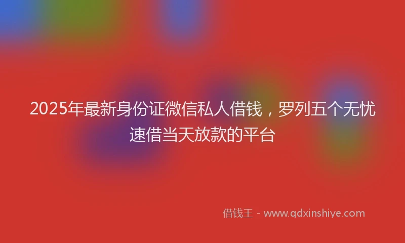 2025年最新身份证微信私人借钱，罗列五个无忧速借当天放款的平台