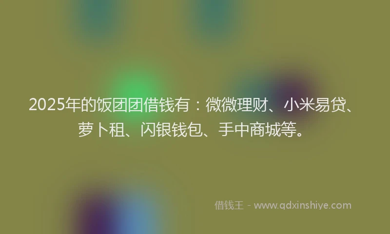 2025年的饭团团借钱有：微微理财、小米易贷、萝卜租、闪银钱包、手中商城等。