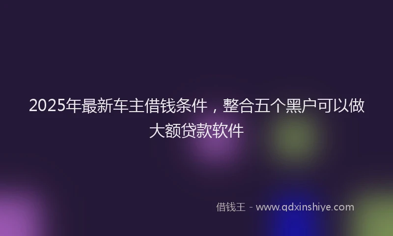 2025年最新车主借钱条件，整合五个黑户可以做大额贷款软件