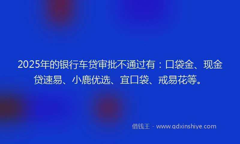 2025年的银行车贷审批不通过有：口袋金、现金贷速易、小鹿优选、宜口袋、戒易花等。