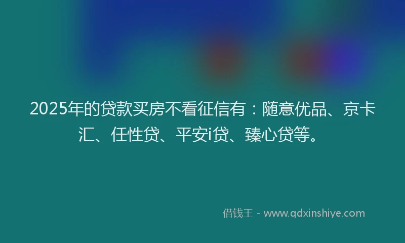 2025年的贷款买房不看征信有：随意优品、京卡汇、任性贷、平安i贷、臻心贷等。