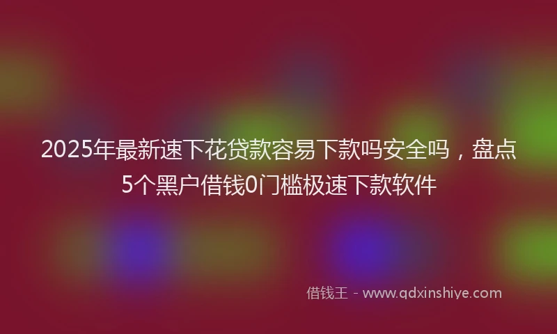 2025年最新速下花贷款容易下款吗安全吗，盘点5个黑户借钱0门槛极速下款软件