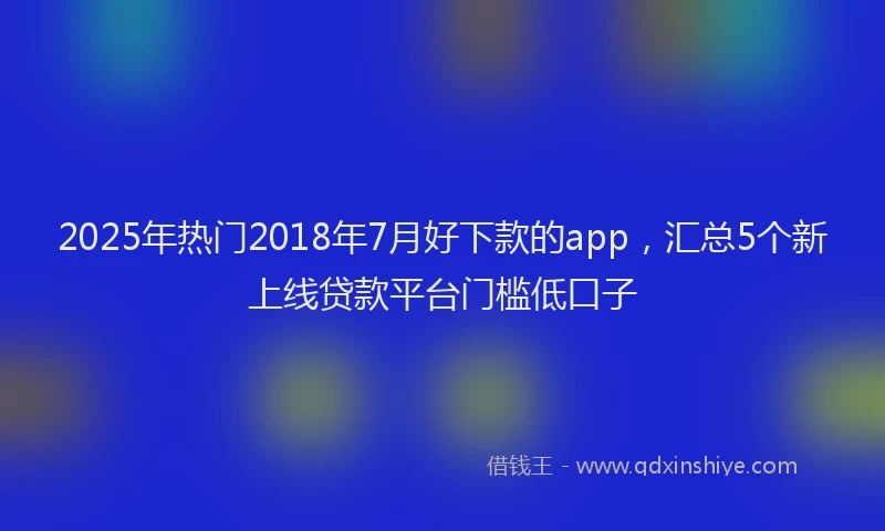 2025年热门2018年7月好下款的app，汇总5个新上线贷款平台门槛低口子