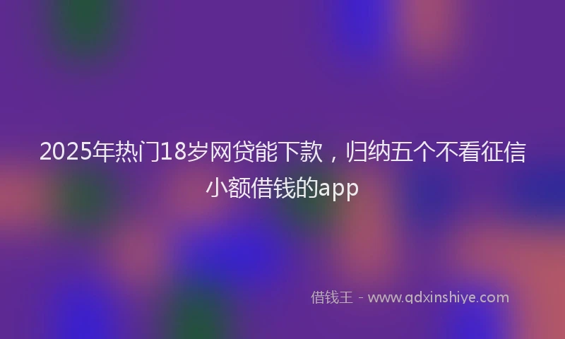 2025年热门18岁网贷能下款，归纳五个不看征信小额借钱的app