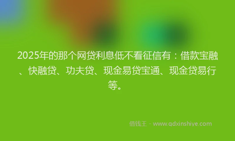 2025年的那个网贷利息低不看征信有：借款宝融、快融贷、功夫贷、现金易贷宝通、现金贷易行等。