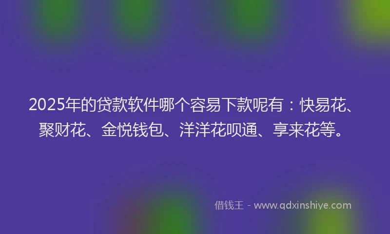 2025年的贷款软件哪个容易下款呢有：快易花、聚财花、金悦钱包、洋洋花呗通、享来花等。