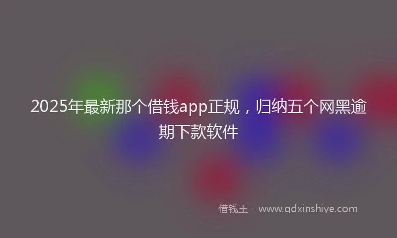 2025年最新那个借钱app正规，归纳五个网黑逾期下款软件