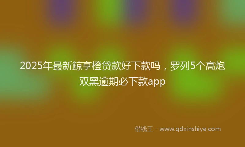 2025年最新鲸享橙贷款好下款吗，罗列5个高炮双黑逾期必下款app