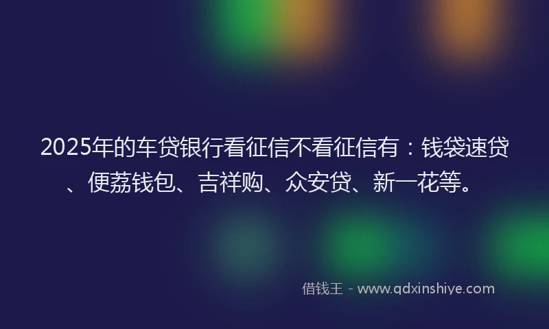 2025年的车贷银行看征信不看征信有：钱袋速贷、便荔钱包、吉祥购、众安贷、新一花等。