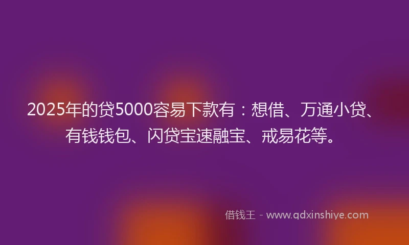 2025年的贷5000容易下款有：想借、万通小贷、有钱钱包、闪贷宝速融宝、戒易花等。