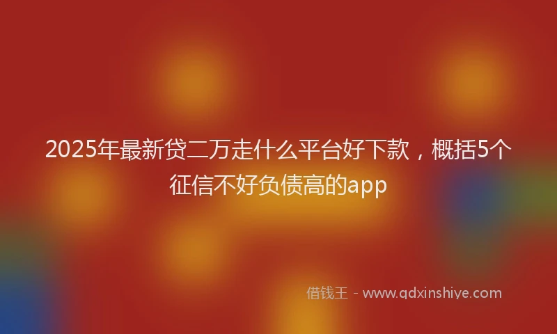 2025年最新贷二万走什么平台好下款，概括5个征信不好负债高的app