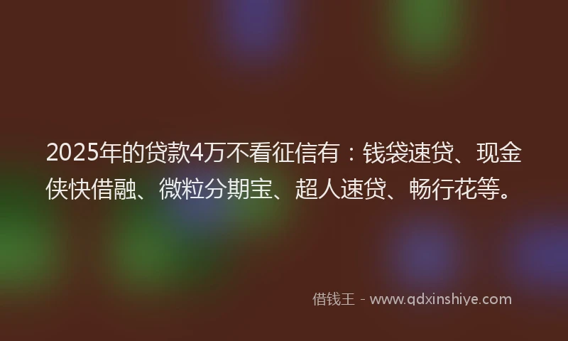2025年的贷款4万不看征信有：钱袋速贷、现金侠快借融、微粒分期宝、超人速贷、畅行花等。