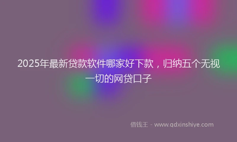 2025年最新贷款软件哪家好下款，归纳五个无视一切的网贷口子