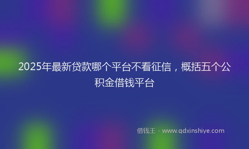 2025年最新贷款哪个平台不看征信，概括五个公积金借钱平台